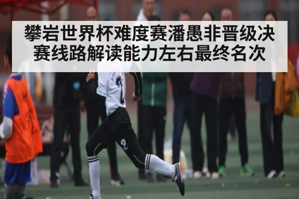攀岩世界杯难度赛潘愚非晋级决赛线路解读能力左右最终名次