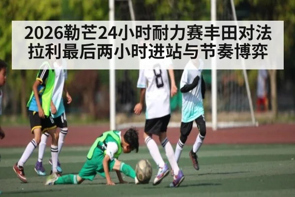 2026勒芒24小时耐力赛丰田对法拉利最后两小时进站与节奏博弈
